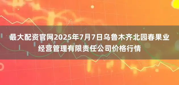 最大配资官网2025年7月7日乌鲁木齐北园春果业经营管理有限责任公司价格行情