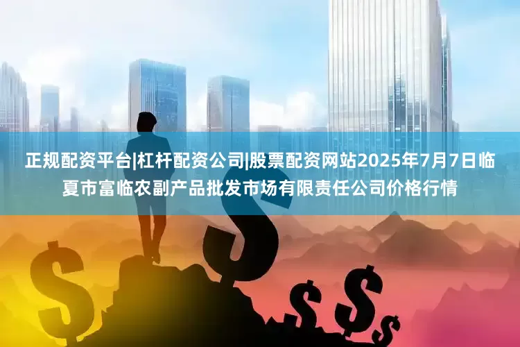 正规配资平台|杠杆配资公司|股票配资网站2025年7月7日临夏市富临农副产品批发市场有限责任公司价格行情