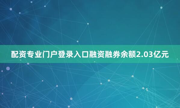 配资专业门户登录入口融资融券余额2.03亿元