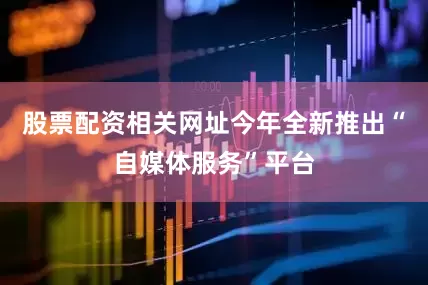 股票配资相关网址今年全新推出“自媒体服务”平台