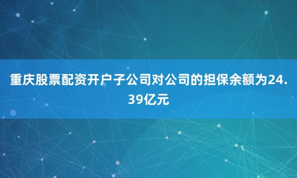 重庆股票配资开户子公司对公司的担保余额为24.39亿元